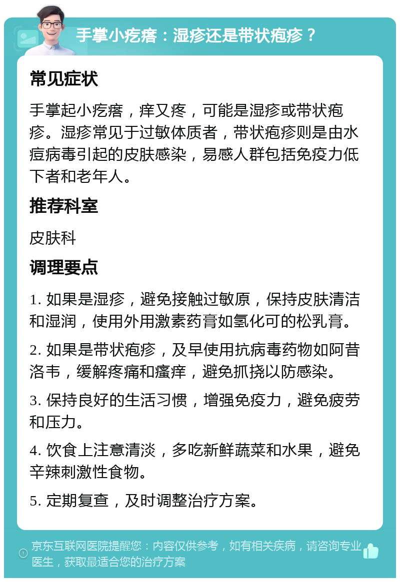 手掌小疙瘩：湿疹还是带状疱疹？ 常见症状 手掌起小疙瘩，痒又疼，可能是湿疹或带状疱疹。湿疹常见于过敏体质者，带状疱疹则是由水痘病毒引起的皮肤感染，易感人群包括免疫力低下者和老年人。 推荐科室 皮肤科 调理要点 1. 如果是湿疹，避免接触过敏原，保持皮肤清洁和湿润，使用外用激素药膏如氢化可的松乳膏。 2. 如果是带状疱疹，及早使用抗病毒药物如阿昔洛韦，缓解疼痛和瘙痒，避免抓挠以防感染。 3. 保持良好的生活习惯，增强免疫力，避免疲劳和压力。 4. 饮食上注意清淡，多吃新鲜蔬菜和水果，避免辛辣刺激性食物。 5. 定期复查，及时调整治疗方案。