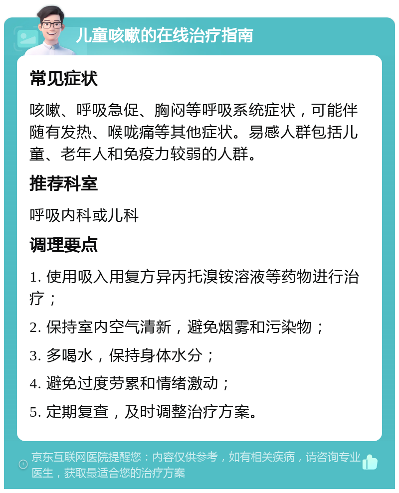 儿童咳嗽的在线治疗指南 常见症状 咳嗽、呼吸急促、胸闷等呼吸系统症状，可能伴随有发热、喉咙痛等其他症状。易感人群包括儿童、老年人和免疫力较弱的人群。 推荐科室 呼吸内科或儿科 调理要点 1. 使用吸入用复方异丙托溴铵溶液等药物进行治疗； 2. 保持室内空气清新，避免烟雾和污染物； 3. 多喝水，保持身体水分； 4. 避免过度劳累和情绪激动； 5. 定期复查，及时调整治疗方案。