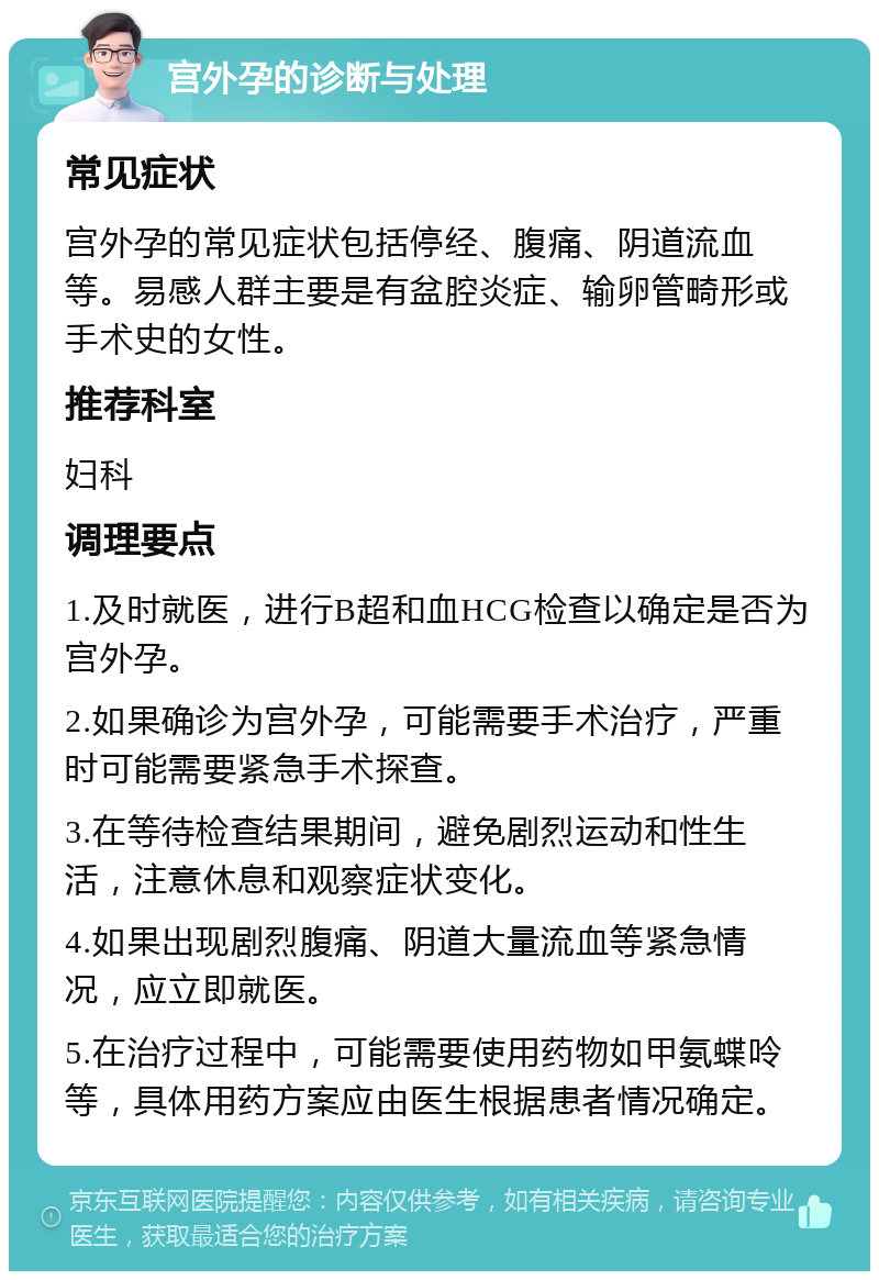 宫外孕的诊断与处理 常见症状 宫外孕的常见症状包括停经、腹痛、阴道流血等。易感人群主要是有盆腔炎症、输卵管畸形或手术史的女性。 推荐科室 妇科 调理要点 1.及时就医，进行B超和血HCG检查以确定是否为宫外孕。 2.如果确诊为宫外孕，可能需要手术治疗，严重时可能需要紧急手术探查。 3.在等待检查结果期间，避免剧烈运动和性生活，注意休息和观察症状变化。 4.如果出现剧烈腹痛、阴道大量流血等紧急情况，应立即就医。 5.在治疗过程中，可能需要使用药物如甲氨蝶呤等，具体用药方案应由医生根据患者情况确定。