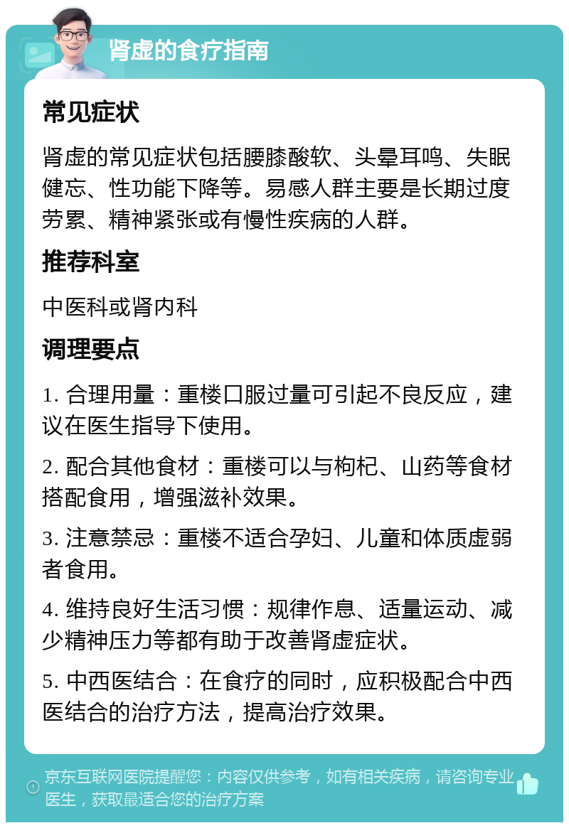 肾虚的食疗指南 常见症状 肾虚的常见症状包括腰膝酸软、头晕耳鸣、失眠健忘、性功能下降等。易感人群主要是长期过度劳累、精神紧张或有慢性疾病的人群。 推荐科室 中医科或肾内科 调理要点 1. 合理用量：重楼口服过量可引起不良反应，建议在医生指导下使用。 2. 配合其他食材：重楼可以与枸杞、山药等食材搭配食用，增强滋补效果。 3. 注意禁忌：重楼不适合孕妇、儿童和体质虚弱者食用。 4. 维持良好生活习惯：规律作息、适量运动、减少精神压力等都有助于改善肾虚症状。 5. 中西医结合：在食疗的同时，应积极配合中西医结合的治疗方法，提高治疗效果。