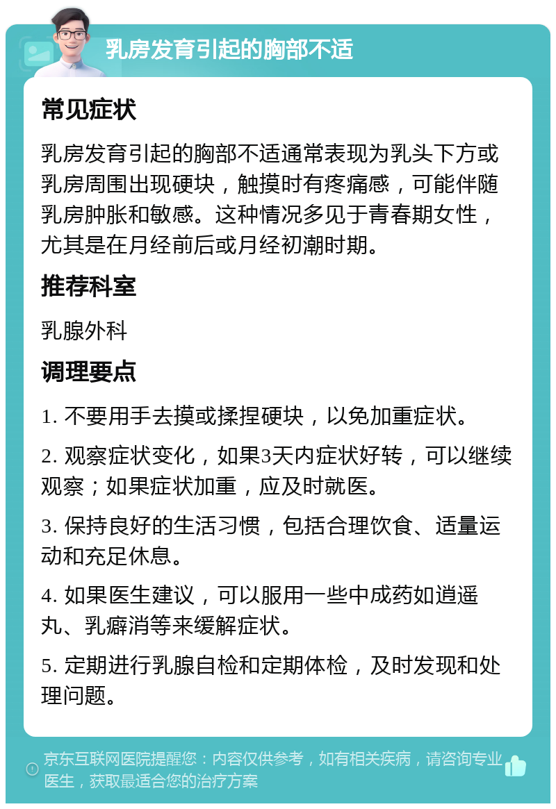 乳房发育引起的胸部不适 常见症状 乳房发育引起的胸部不适通常表现为乳头下方或乳房周围出现硬块，触摸时有疼痛感，可能伴随乳房肿胀和敏感。这种情况多见于青春期女性，尤其是在月经前后或月经初潮时期。 推荐科室 乳腺外科 调理要点 1. 不要用手去摸或揉捏硬块，以免加重症状。 2. 观察症状变化，如果3天内症状好转，可以继续观察；如果症状加重，应及时就医。 3. 保持良好的生活习惯，包括合理饮食、适量运动和充足休息。 4. 如果医生建议，可以服用一些中成药如逍遥丸、乳癖消等来缓解症状。 5. 定期进行乳腺自检和定期体检，及时发现和处理问题。