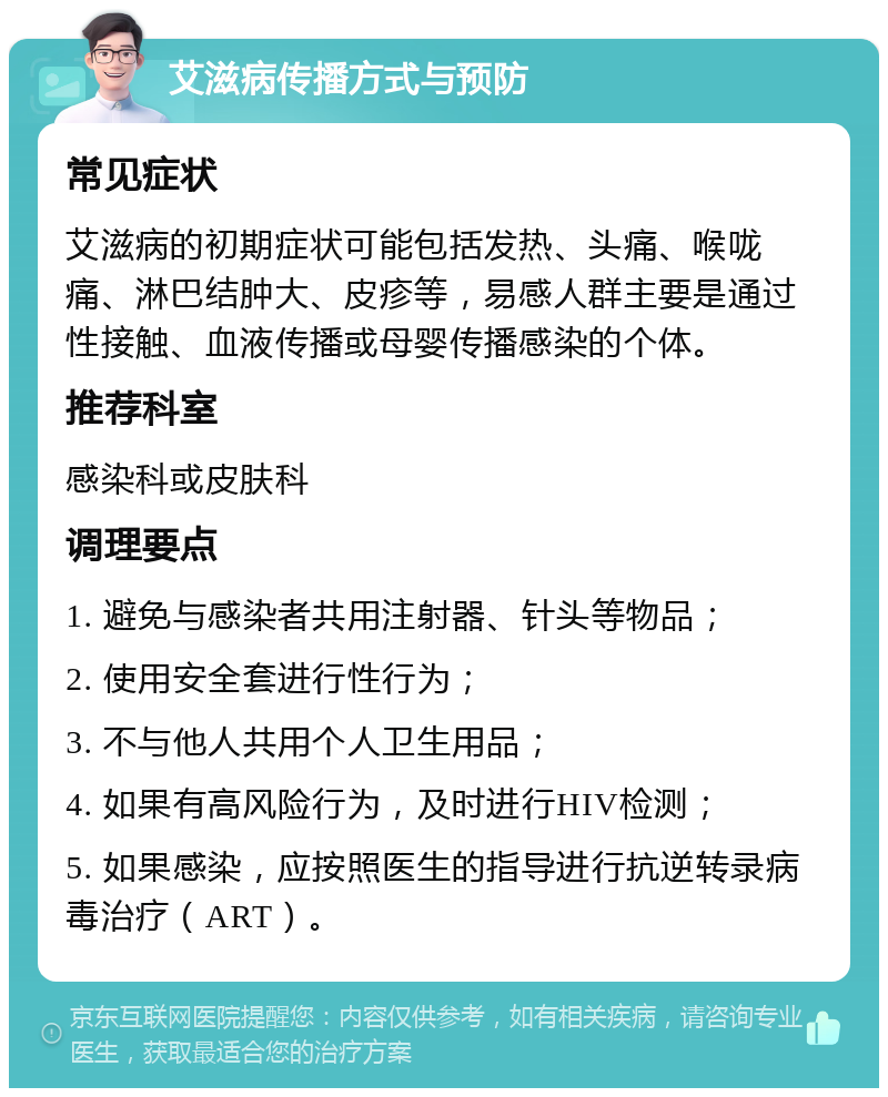 艾滋病传播方式与预防 常见症状 艾滋病的初期症状可能包括发热、头痛、喉咙痛、淋巴结肿大、皮疹等，易感人群主要是通过性接触、血液传播或母婴传播感染的个体。 推荐科室 感染科或皮肤科 调理要点 1. 避免与感染者共用注射器、针头等物品； 2. 使用安全套进行性行为； 3. 不与他人共用个人卫生用品； 4. 如果有高风险行为，及时进行HIV检测； 5. 如果感染，应按照医生的指导进行抗逆转录病毒治疗（ART）。