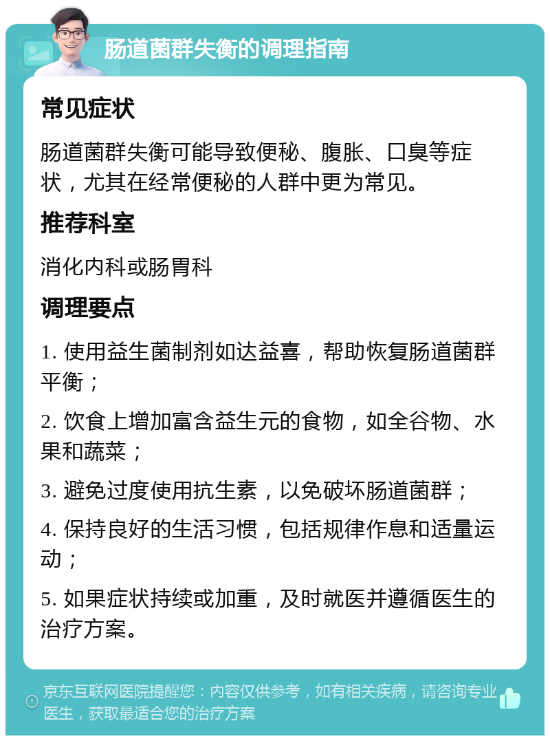 肠道菌群失衡的调理指南 常见症状 肠道菌群失衡可能导致便秘、腹胀、口臭等症状，尤其在经常便秘的人群中更为常见。 推荐科室 消化内科或肠胃科 调理要点 1. 使用益生菌制剂如达益喜，帮助恢复肠道菌群平衡； 2. 饮食上增加富含益生元的食物，如全谷物、水果和蔬菜； 3. 避免过度使用抗生素，以免破坏肠道菌群； 4. 保持良好的生活习惯，包括规律作息和适量运动； 5. 如果症状持续或加重，及时就医并遵循医生的治疗方案。