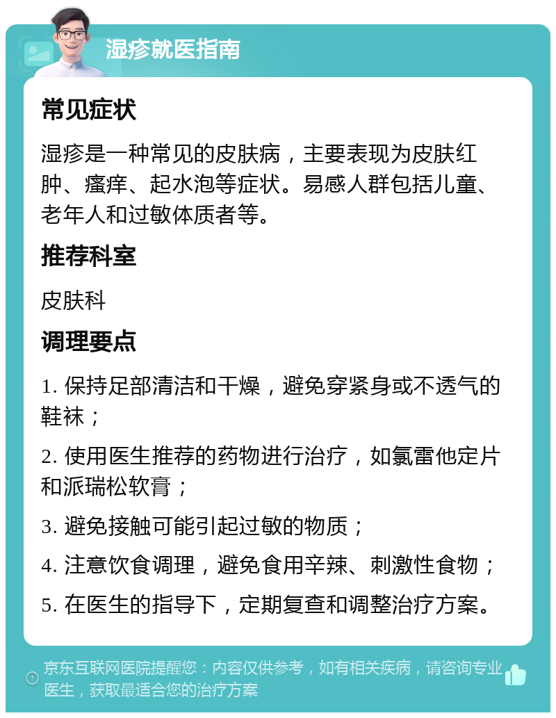 湿疹就医指南 常见症状 湿疹是一种常见的皮肤病，主要表现为皮肤红肿、瘙痒、起水泡等症状。易感人群包括儿童、老年人和过敏体质者等。 推荐科室 皮肤科 调理要点 1. 保持足部清洁和干燥，避免穿紧身或不透气的鞋袜； 2. 使用医生推荐的药物进行治疗，如氯雷他定片和派瑞松软膏； 3. 避免接触可能引起过敏的物质； 4. 注意饮食调理，避免食用辛辣、刺激性食物； 5. 在医生的指导下，定期复查和调整治疗方案。