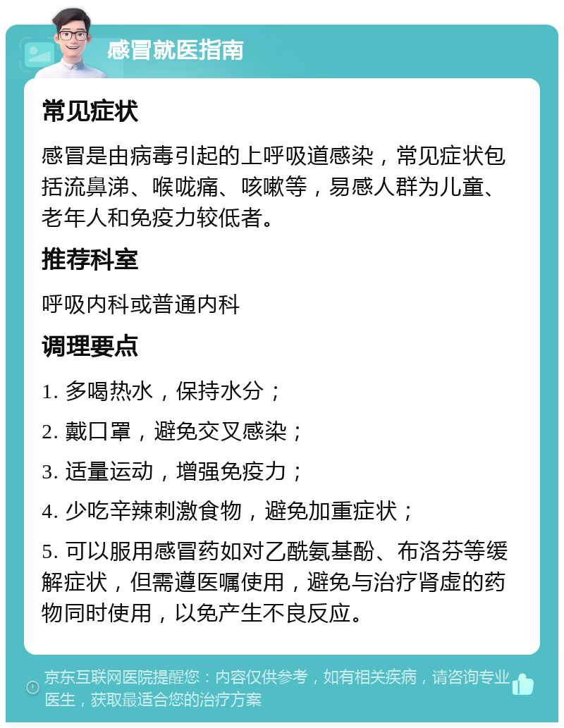 感冒就医指南 常见症状 感冒是由病毒引起的上呼吸道感染，常见症状包括流鼻涕、喉咙痛、咳嗽等，易感人群为儿童、老年人和免疫力较低者。 推荐科室 呼吸内科或普通内科 调理要点 1. 多喝热水，保持水分； 2. 戴口罩，避免交叉感染； 3. 适量运动，增强免疫力； 4. 少吃辛辣刺激食物，避免加重症状； 5. 可以服用感冒药如对乙酰氨基酚、布洛芬等缓解症状，但需遵医嘱使用，避免与治疗肾虚的药物同时使用，以免产生不良反应。