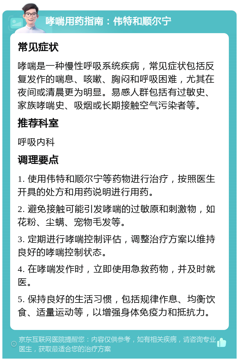 哮喘用药指南：伟特和顺尔宁 常见症状 哮喘是一种慢性呼吸系统疾病，常见症状包括反复发作的喘息、咳嗽、胸闷和呼吸困难，尤其在夜间或清晨更为明显。易感人群包括有过敏史、家族哮喘史、吸烟或长期接触空气污染者等。 推荐科室 呼吸内科 调理要点 1. 使用伟特和顺尔宁等药物进行治疗，按照医生开具的处方和用药说明进行用药。 2. 避免接触可能引发哮喘的过敏原和刺激物，如花粉、尘螨、宠物毛发等。 3. 定期进行哮喘控制评估，调整治疗方案以维持良好的哮喘控制状态。 4. 在哮喘发作时，立即使用急救药物，并及时就医。 5. 保持良好的生活习惯，包括规律作息、均衡饮食、适量运动等，以增强身体免疫力和抵抗力。