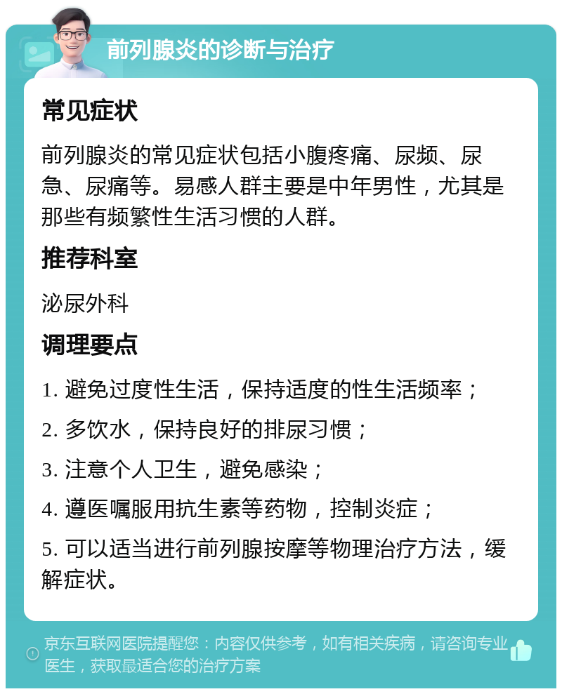 前列腺炎的诊断与治疗 常见症状 前列腺炎的常见症状包括小腹疼痛、尿频、尿急、尿痛等。易感人群主要是中年男性，尤其是那些有频繁性生活习惯的人群。 推荐科室 泌尿外科 调理要点 1. 避免过度性生活，保持适度的性生活频率； 2. 多饮水，保持良好的排尿习惯； 3. 注意个人卫生，避免感染； 4. 遵医嘱服用抗生素等药物，控制炎症； 5. 可以适当进行前列腺按摩等物理治疗方法，缓解症状。