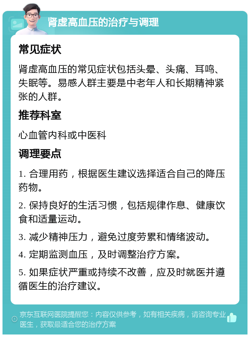 肾虚高血压的治疗与调理 常见症状 肾虚高血压的常见症状包括头晕、头痛、耳鸣、失眠等。易感人群主要是中老年人和长期精神紧张的人群。 推荐科室 心血管内科或中医科 调理要点 1. 合理用药，根据医生建议选择适合自己的降压药物。 2. 保持良好的生活习惯，包括规律作息、健康饮食和适量运动。 3. 减少精神压力，避免过度劳累和情绪波动。 4. 定期监测血压，及时调整治疗方案。 5. 如果症状严重或持续不改善，应及时就医并遵循医生的治疗建议。