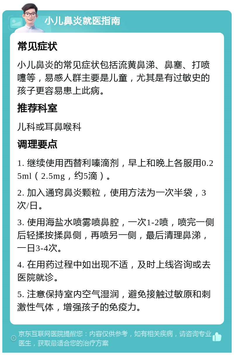 小儿鼻炎就医指南 常见症状 小儿鼻炎的常见症状包括流黄鼻涕、鼻塞、打喷嚏等，易感人群主要是儿童，尤其是有过敏史的孩子更容易患上此病。 推荐科室 儿科或耳鼻喉科 调理要点 1. 继续使用西替利嗪滴剂，早上和晚上各服用0.25ml（2.5mg，约5滴）。 2. 加入通窍鼻炎颗粒，使用方法为一次半袋，3次/日。 3. 使用海盐水喷雾喷鼻腔，一次1-2喷，喷完一侧后轻揉按揉鼻侧，再喷另一侧，最后清理鼻涕，一日3-4次。 4. 在用药过程中如出现不适，及时上线咨询或去医院就诊。 5. 注意保持室内空气湿润，避免接触过敏原和刺激性气体，增强孩子的免疫力。