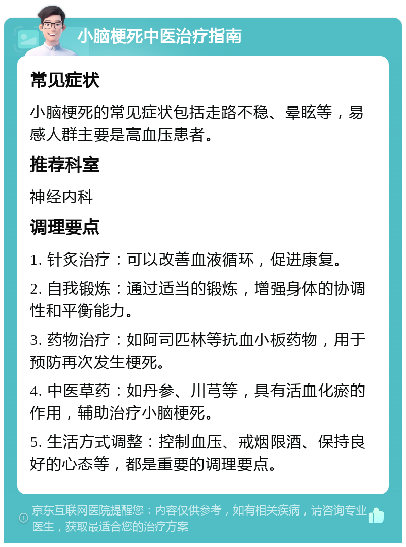 小脑梗死中医治疗指南 常见症状 小脑梗死的常见症状包括走路不稳、晕眩等，易感人群主要是高血压患者。 推荐科室 神经内科 调理要点 1. 针炙治疗：可以改善血液循环，促进康复。 2. 自我锻炼：通过适当的锻炼，增强身体的协调性和平衡能力。 3. 药物治疗：如阿司匹林等抗血小板药物，用于预防再次发生梗死。 4. 中医草药：如丹参、川芎等，具有活血化瘀的作用，辅助治疗小脑梗死。 5. 生活方式调整：控制血压、戒烟限酒、保持良好的心态等，都是重要的调理要点。