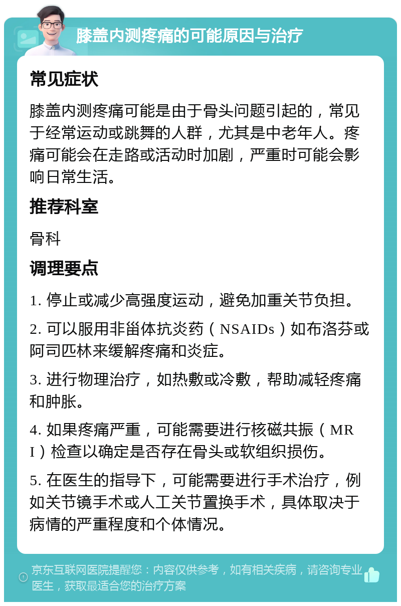 膝盖内测疼痛的可能原因与治疗 常见症状 膝盖内测疼痛可能是由于骨头问题引起的，常见于经常运动或跳舞的人群，尤其是中老年人。疼痛可能会在走路或活动时加剧，严重时可能会影响日常生活。 推荐科室 骨科 调理要点 1. 停止或减少高强度运动，避免加重关节负担。 2. 可以服用非甾体抗炎药（NSAIDs）如布洛芬或阿司匹林来缓解疼痛和炎症。 3. 进行物理治疗，如热敷或冷敷，帮助减轻疼痛和肿胀。 4. 如果疼痛严重，可能需要进行核磁共振（MRI）检查以确定是否存在骨头或软组织损伤。 5. 在医生的指导下，可能需要进行手术治疗，例如关节镜手术或人工关节置换手术，具体取决于病情的严重程度和个体情况。