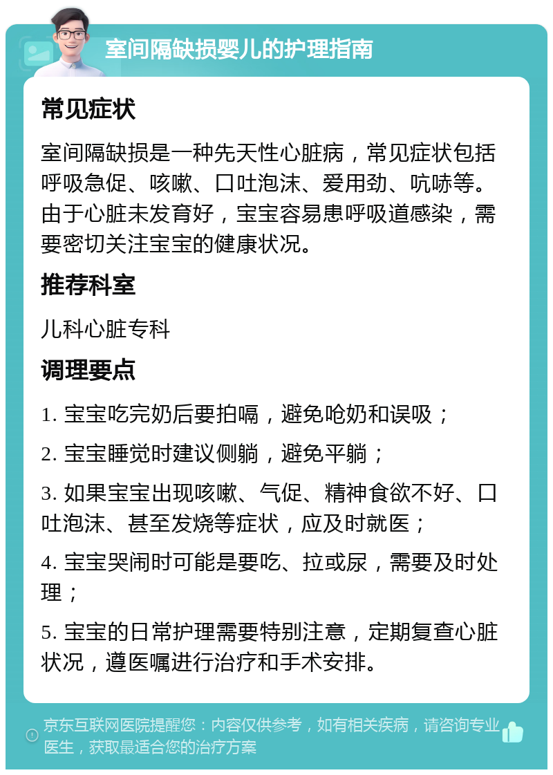 室间隔缺损婴儿的护理指南 常见症状 室间隔缺损是一种先天性心脏病，常见症状包括呼吸急促、咳嗽、口吐泡沫、爱用劲、吭哧等。由于心脏未发育好，宝宝容易患呼吸道感染，需要密切关注宝宝的健康状况。 推荐科室 儿科心脏专科 调理要点 1. 宝宝吃完奶后要拍嗝，避免呛奶和误吸； 2. 宝宝睡觉时建议侧躺，避免平躺； 3. 如果宝宝出现咳嗽、气促、精神食欲不好、口吐泡沫、甚至发烧等症状，应及时就医； 4. 宝宝哭闹时可能是要吃、拉或尿，需要及时处理； 5. 宝宝的日常护理需要特别注意，定期复查心脏状况，遵医嘱进行治疗和手术安排。