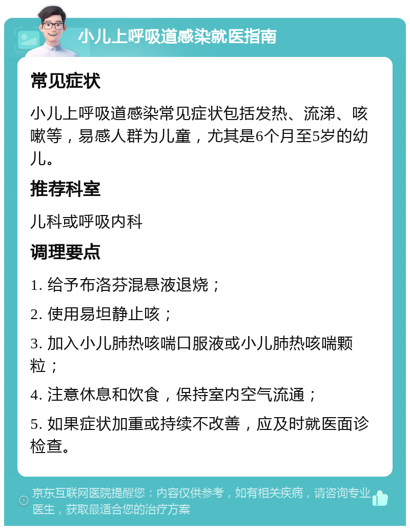 小儿上呼吸道感染就医指南 常见症状 小儿上呼吸道感染常见症状包括发热、流涕、咳嗽等，易感人群为儿童，尤其是6个月至5岁的幼儿。 推荐科室 儿科或呼吸内科 调理要点 1. 给予布洛芬混悬液退烧； 2. 使用易坦静止咳； 3. 加入小儿肺热咳喘口服液或小儿肺热咳喘颗粒； 4. 注意休息和饮食，保持室内空气流通； 5. 如果症状加重或持续不改善，应及时就医面诊检查。