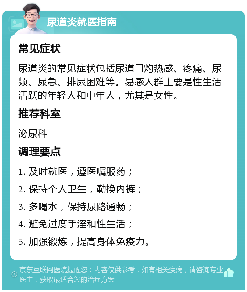 尿道炎就医指南 常见症状 尿道炎的常见症状包括尿道口灼热感、疼痛、尿频、尿急、排尿困难等。易感人群主要是性生活活跃的年轻人和中年人，尤其是女性。 推荐科室 泌尿科 调理要点 1. 及时就医，遵医嘱服药； 2. 保持个人卫生，勤换内裤； 3. 多喝水，保持尿路通畅； 4. 避免过度手淫和性生活； 5. 加强锻炼，提高身体免疫力。