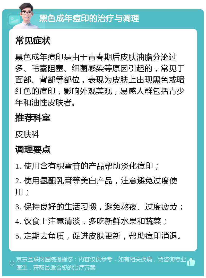 黑色成年痘印的治疗与调理 常见症状 黑色成年痘印是由于青春期后皮肤油脂分泌过多、毛囊阻塞、细菌感染等原因引起的，常见于面部、背部等部位，表现为皮肤上出现黑色或暗红色的痘印，影响外观美观，易感人群包括青少年和油性皮肤者。 推荐科室 皮肤科 调理要点 1. 使用含有积雪苷的产品帮助淡化痘印； 2. 使用氢醌乳膏等美白产品，注意避免过度使用； 3. 保持良好的生活习惯，避免熬夜、过度疲劳； 4. 饮食上注意清淡，多吃新鲜水果和蔬菜； 5. 定期去角质，促进皮肤更新，帮助痘印消退。