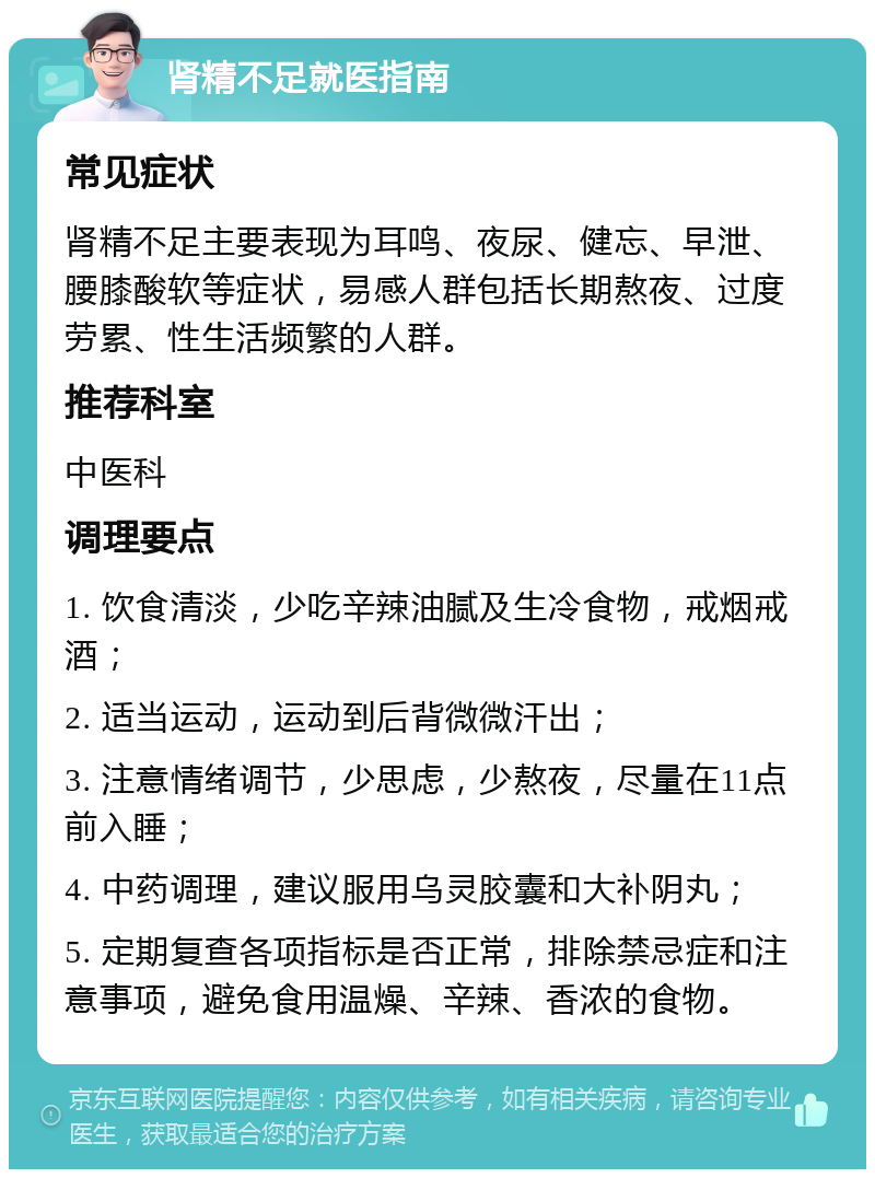 肾精不足就医指南 常见症状 肾精不足主要表现为耳鸣、夜尿、健忘、早泄、腰膝酸软等症状，易感人群包括长期熬夜、过度劳累、性生活频繁的人群。 推荐科室 中医科 调理要点 1. 饮食清淡，少吃辛辣油腻及生冷食物，戒烟戒酒； 2. 适当运动，运动到后背微微汗出； 3. 注意情绪调节，少思虑，少熬夜，尽量在11点前入睡； 4. 中药调理，建议服用乌灵胶囊和大补阴丸； 5. 定期复查各项指标是否正常，排除禁忌症和注意事项，避免食用温燥、辛辣、香浓的食物。