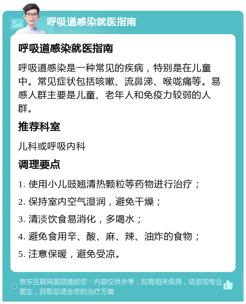 呼吸道感染就医指南 呼吸道感染就医指南 呼吸道感染是一种常见的疾病，特别是在儿童中。常见症状包括咳嗽、流鼻涕、喉咙痛等。易感人群主要是儿童、老年人和免疫力较弱的人群。 推荐科室 儿科或呼吸内科 调理要点 1. 使用小儿豉翘清热颗粒等药物进行治疗； 2. 保持室内空气湿润，避免干燥； 3. 清淡饮食易消化，多喝水； 4. 避免食用辛、酸、麻、辣、油炸的食物； 5. 注意保暖，避免受凉。