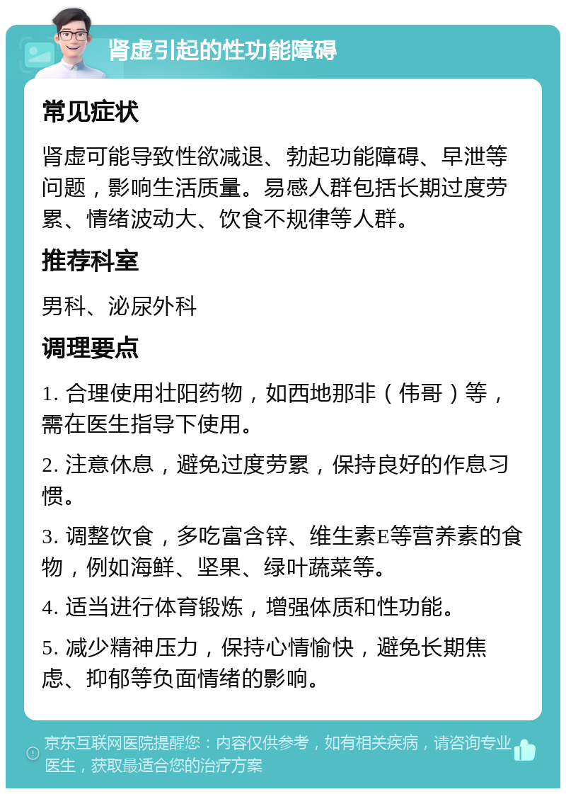 肾虚引起的性功能障碍 常见症状 肾虚可能导致性欲减退、勃起功能障碍、早泄等问题，影响生活质量。易感人群包括长期过度劳累、情绪波动大、饮食不规律等人群。 推荐科室 男科、泌尿外科 调理要点 1. 合理使用壮阳药物，如西地那非（伟哥）等，需在医生指导下使用。 2. 注意休息，避免过度劳累，保持良好的作息习惯。 3. 调整饮食，多吃富含锌、维生素E等营养素的食物，例如海鲜、坚果、绿叶蔬菜等。 4. 适当进行体育锻炼，增强体质和性功能。 5. 减少精神压力，保持心情愉快，避免长期焦虑、抑郁等负面情绪的影响。