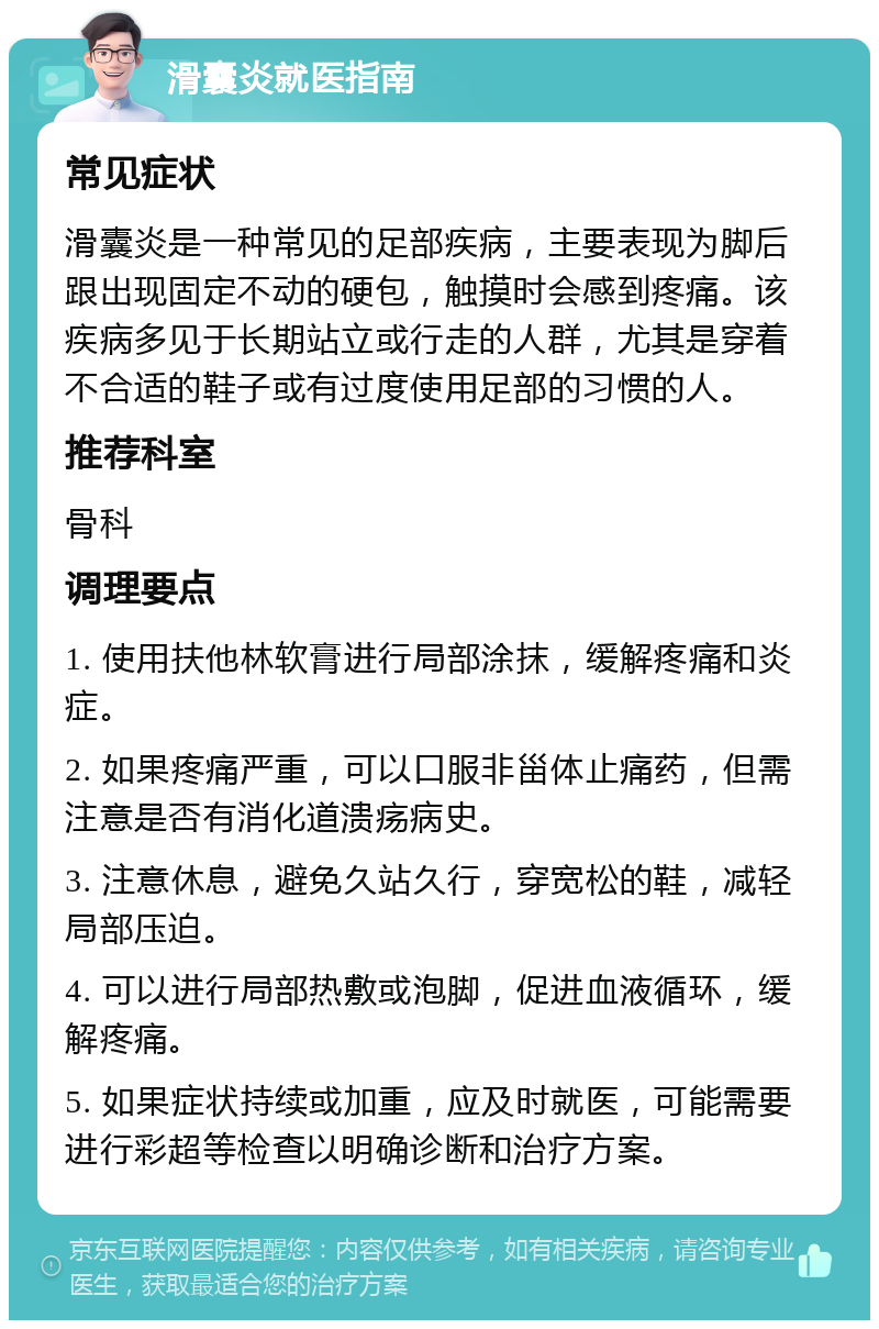 滑囊炎就医指南 常见症状 滑囊炎是一种常见的足部疾病，主要表现为脚后跟出现固定不动的硬包，触摸时会感到疼痛。该疾病多见于长期站立或行走的人群，尤其是穿着不合适的鞋子或有过度使用足部的习惯的人。 推荐科室 骨科 调理要点 1. 使用扶他林软膏进行局部涂抹，缓解疼痛和炎症。 2. 如果疼痛严重，可以口服非甾体止痛药，但需注意是否有消化道溃疡病史。 3. 注意休息，避免久站久行，穿宽松的鞋，减轻局部压迫。 4. 可以进行局部热敷或泡脚，促进血液循环，缓解疼痛。 5. 如果症状持续或加重，应及时就医，可能需要进行彩超等检查以明确诊断和治疗方案。