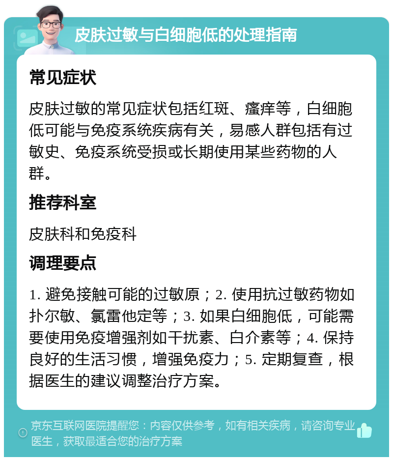 皮肤过敏与白细胞低的处理指南 常见症状 皮肤过敏的常见症状包括红斑、瘙痒等，白细胞低可能与免疫系统疾病有关，易感人群包括有过敏史、免疫系统受损或长期使用某些药物的人群。 推荐科室 皮肤科和免疫科 调理要点 1. 避免接触可能的过敏原；2. 使用抗过敏药物如扑尔敏、氯雷他定等；3. 如果白细胞低，可能需要使用免疫增强剂如干扰素、白介素等；4. 保持良好的生活习惯，增强免疫力；5. 定期复查，根据医生的建议调整治疗方案。