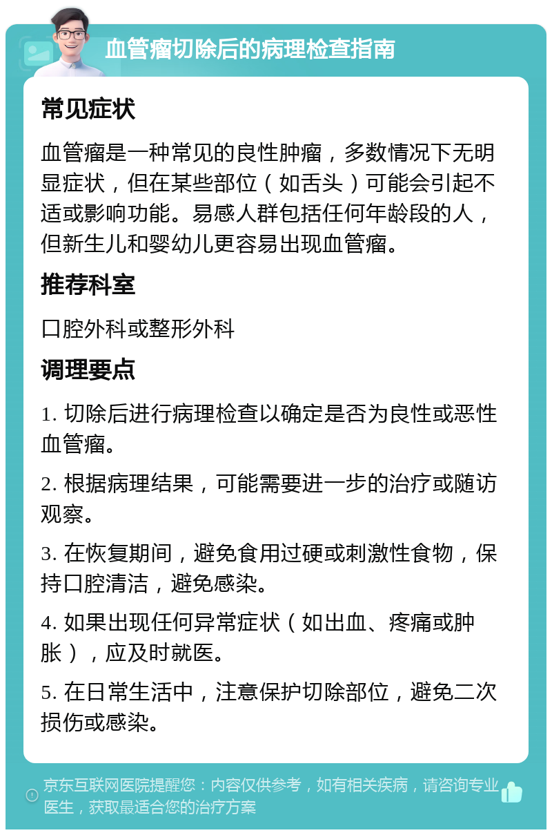 血管瘤切除后的病理检查指南 常见症状 血管瘤是一种常见的良性肿瘤，多数情况下无明显症状，但在某些部位（如舌头）可能会引起不适或影响功能。易感人群包括任何年龄段的人，但新生儿和婴幼儿更容易出现血管瘤。 推荐科室 口腔外科或整形外科 调理要点 1. 切除后进行病理检查以确定是否为良性或恶性血管瘤。 2. 根据病理结果，可能需要进一步的治疗或随访观察。 3. 在恢复期间，避免食用过硬或刺激性食物，保持口腔清洁，避免感染。 4. 如果出现任何异常症状（如出血、疼痛或肿胀），应及时就医。 5. 在日常生活中，注意保护切除部位，避免二次损伤或感染。