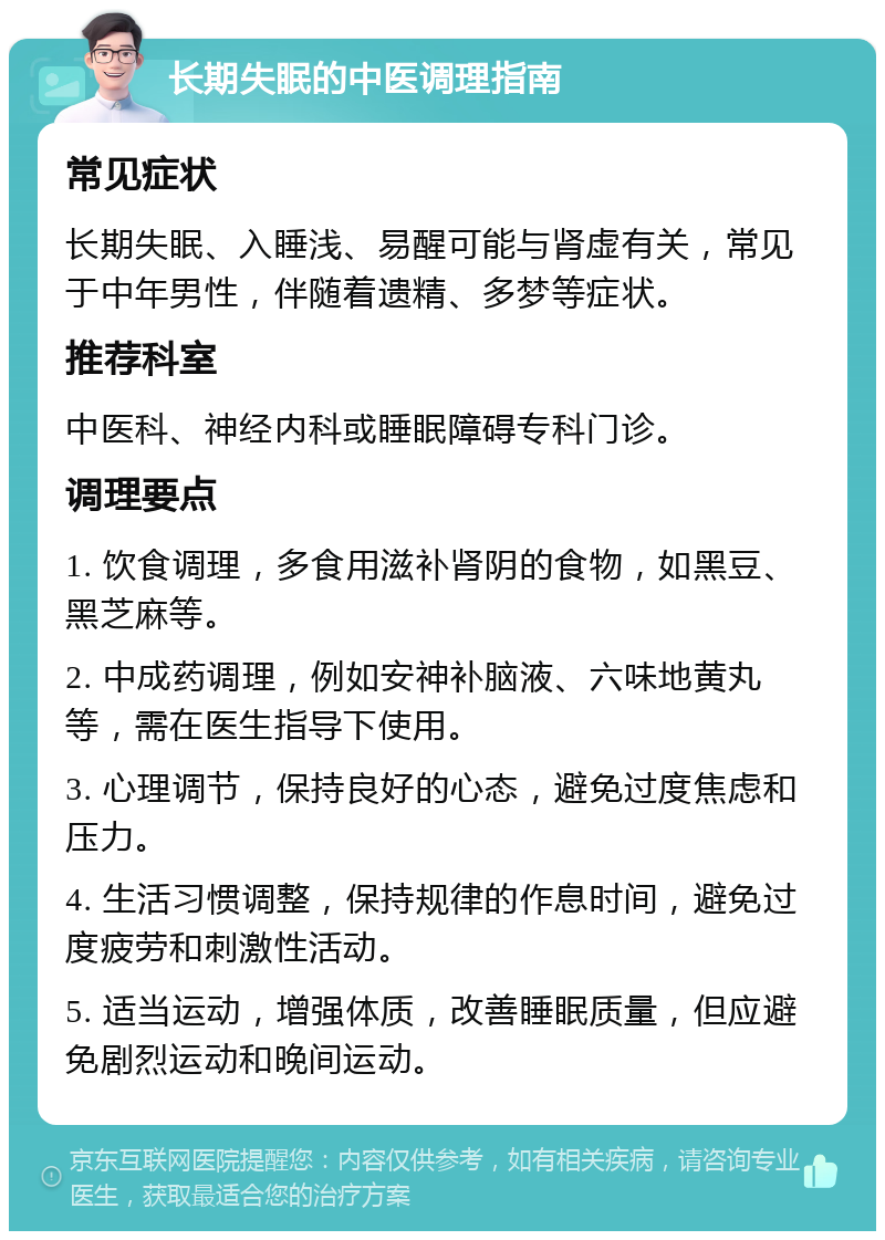 长期失眠的中医调理指南 常见症状 长期失眠、入睡浅、易醒可能与肾虚有关，常见于中年男性，伴随着遗精、多梦等症状。 推荐科室 中医科、神经内科或睡眠障碍专科门诊。 调理要点 1. 饮食调理，多食用滋补肾阴的食物，如黑豆、黑芝麻等。 2. 中成药调理，例如安神补脑液、六味地黄丸等，需在医生指导下使用。 3. 心理调节，保持良好的心态，避免过度焦虑和压力。 4. 生活习惯调整，保持规律的作息时间，避免过度疲劳和刺激性活动。 5. 适当运动，增强体质，改善睡眠质量，但应避免剧烈运动和晚间运动。