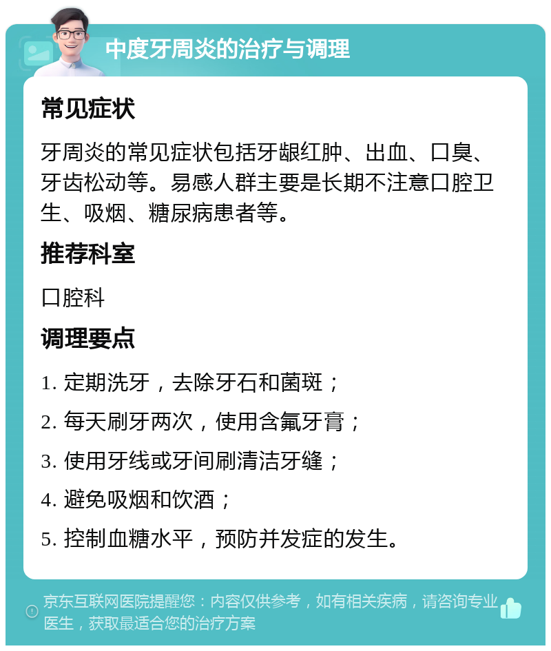 中度牙周炎的治疗与调理 常见症状 牙周炎的常见症状包括牙龈红肿、出血、口臭、牙齿松动等。易感人群主要是长期不注意口腔卫生、吸烟、糖尿病患者等。 推荐科室 口腔科 调理要点 1. 定期洗牙，去除牙石和菌斑； 2. 每天刷牙两次，使用含氟牙膏； 3. 使用牙线或牙间刷清洁牙缝； 4. 避免吸烟和饮酒； 5. 控制血糖水平，预防并发症的发生。