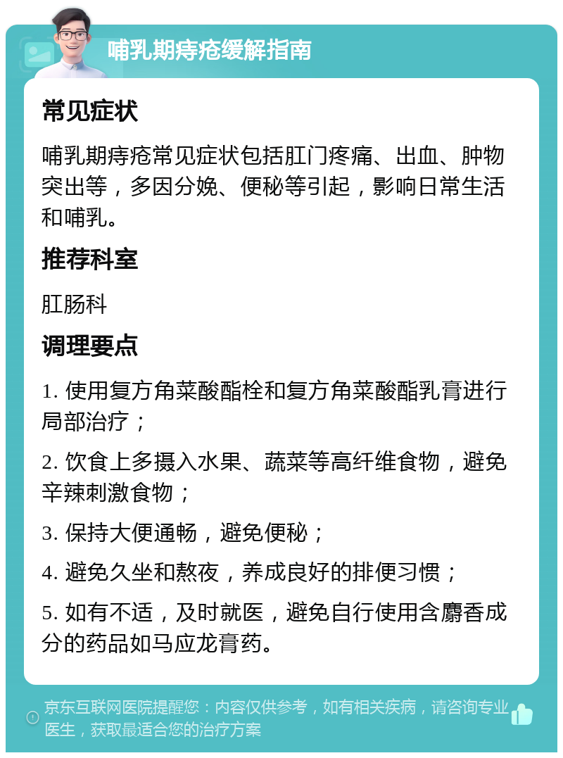 哺乳期痔疮缓解指南 常见症状 哺乳期痔疮常见症状包括肛门疼痛、出血、肿物突出等，多因分娩、便秘等引起，影响日常生活和哺乳。 推荐科室 肛肠科 调理要点 1. 使用复方角菜酸酯栓和复方角菜酸酯乳膏进行局部治疗； 2. 饮食上多摄入水果、蔬菜等高纤维食物，避免辛辣刺激食物； 3. 保持大便通畅，避免便秘； 4. 避免久坐和熬夜，养成良好的排便习惯； 5. 如有不适，及时就医，避免自行使用含麝香成分的药品如马应龙膏药。