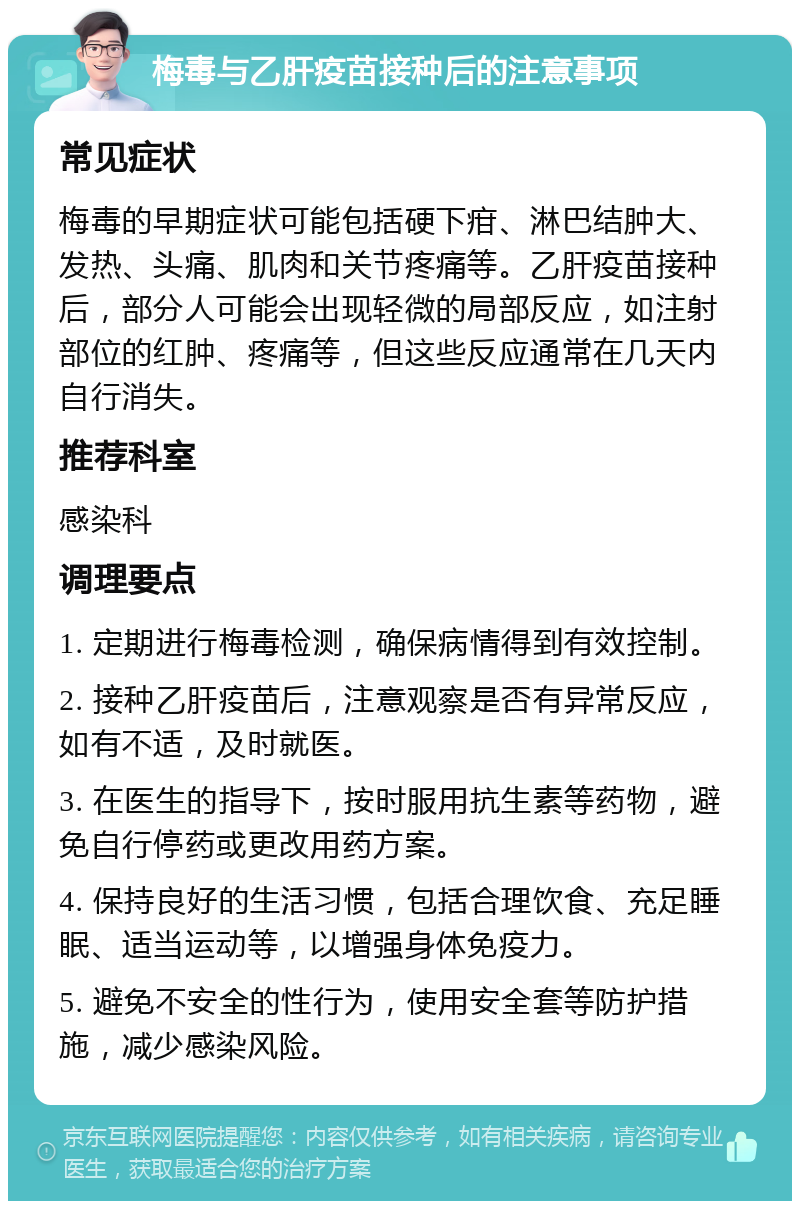 梅毒与乙肝疫苗接种后的注意事项 常见症状 梅毒的早期症状可能包括硬下疳、淋巴结肿大、发热、头痛、肌肉和关节疼痛等。乙肝疫苗接种后，部分人可能会出现轻微的局部反应，如注射部位的红肿、疼痛等，但这些反应通常在几天内自行消失。 推荐科室 感染科 调理要点 1. 定期进行梅毒检测，确保病情得到有效控制。 2. 接种乙肝疫苗后，注意观察是否有异常反应，如有不适，及时就医。 3. 在医生的指导下，按时服用抗生素等药物，避免自行停药或更改用药方案。 4. 保持良好的生活习惯，包括合理饮食、充足睡眠、适当运动等，以增强身体免疫力。 5. 避免不安全的性行为，使用安全套等防护措施，减少感染风险。