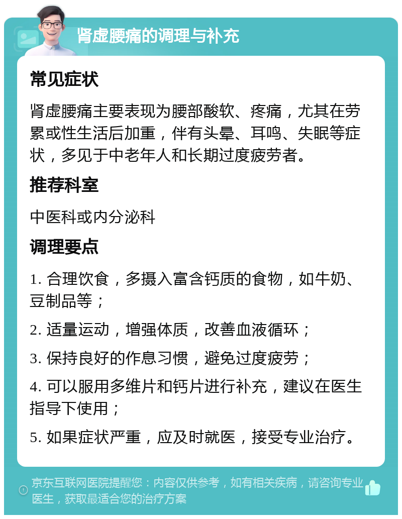 肾虚腰痛的调理与补充 常见症状 肾虚腰痛主要表现为腰部酸软、疼痛，尤其在劳累或性生活后加重，伴有头晕、耳鸣、失眠等症状，多见于中老年人和长期过度疲劳者。 推荐科室 中医科或内分泌科 调理要点 1. 合理饮食，多摄入富含钙质的食物，如牛奶、豆制品等； 2. 适量运动，增强体质，改善血液循环； 3. 保持良好的作息习惯，避免过度疲劳； 4. 可以服用多维片和钙片进行补充，建议在医生指导下使用； 5. 如果症状严重，应及时就医，接受专业治疗。