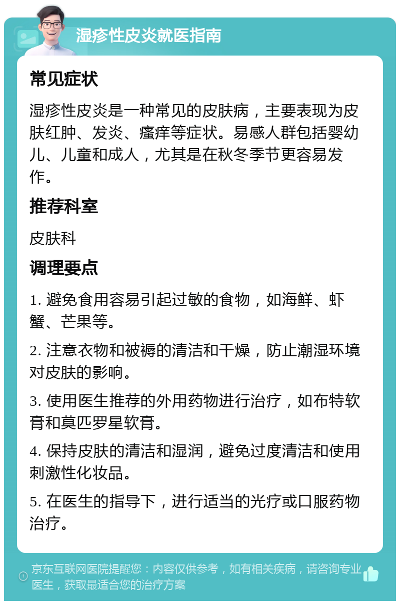 湿疹性皮炎就医指南 常见症状 湿疹性皮炎是一种常见的皮肤病，主要表现为皮肤红肿、发炎、瘙痒等症状。易感人群包括婴幼儿、儿童和成人，尤其是在秋冬季节更容易发作。 推荐科室 皮肤科 调理要点 1. 避免食用容易引起过敏的食物，如海鲜、虾蟹、芒果等。 2. 注意衣物和被褥的清洁和干燥，防止潮湿环境对皮肤的影响。 3. 使用医生推荐的外用药物进行治疗，如布特软膏和莫匹罗星软膏。 4. 保持皮肤的清洁和湿润，避免过度清洁和使用刺激性化妆品。 5. 在医生的指导下，进行适当的光疗或口服药物治疗。