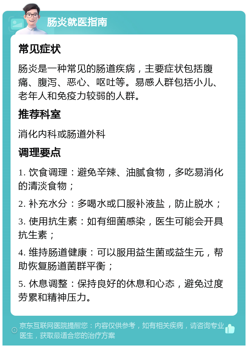 肠炎就医指南 常见症状 肠炎是一种常见的肠道疾病，主要症状包括腹痛、腹泻、恶心、呕吐等。易感人群包括小儿、老年人和免疫力较弱的人群。 推荐科室 消化内科或肠道外科 调理要点 1. 饮食调理：避免辛辣、油腻食物，多吃易消化的清淡食物； 2. 补充水分：多喝水或口服补液盐，防止脱水； 3. 使用抗生素：如有细菌感染，医生可能会开具抗生素； 4. 维持肠道健康：可以服用益生菌或益生元，帮助恢复肠道菌群平衡； 5. 休息调整：保持良好的休息和心态，避免过度劳累和精神压力。