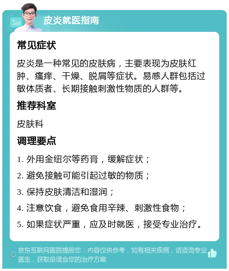 皮炎就医指南 常见症状 皮炎是一种常见的皮肤病，主要表现为皮肤红肿、瘙痒、干燥、脱屑等症状。易感人群包括过敏体质者、长期接触刺激性物质的人群等。 推荐科室 皮肤科 调理要点 1. 外用金纽尔等药膏，缓解症状； 2. 避免接触可能引起过敏的物质； 3. 保持皮肤清洁和湿润； 4. 注意饮食，避免食用辛辣、刺激性食物； 5. 如果症状严重，应及时就医，接受专业治疗。