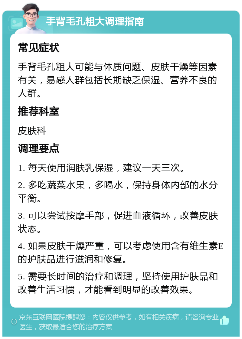 手背毛孔粗大调理指南 常见症状 手背毛孔粗大可能与体质问题、皮肤干燥等因素有关，易感人群包括长期缺乏保湿、营养不良的人群。 推荐科室 皮肤科 调理要点 1. 每天使用润肤乳保湿，建议一天三次。 2. 多吃蔬菜水果，多喝水，保持身体内部的水分平衡。 3. 可以尝试按摩手部，促进血液循环，改善皮肤状态。 4. 如果皮肤干燥严重，可以考虑使用含有维生素E的护肤品进行滋润和修复。 5. 需要长时间的治疗和调理，坚持使用护肤品和改善生活习惯，才能看到明显的改善效果。