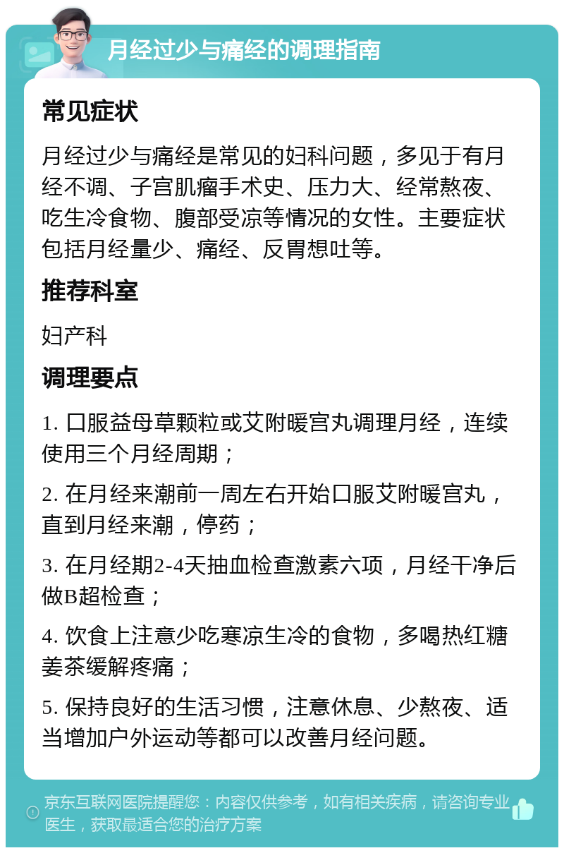 月经过少与痛经的调理指南 常见症状 月经过少与痛经是常见的妇科问题，多见于有月经不调、子宫肌瘤手术史、压力大、经常熬夜、吃生冷食物、腹部受凉等情况的女性。主要症状包括月经量少、痛经、反胃想吐等。 推荐科室 妇产科 调理要点 1. 口服益母草颗粒或艾附暖宫丸调理月经，连续使用三个月经周期； 2. 在月经来潮前一周左右开始口服艾附暖宫丸，直到月经来潮，停药； 3. 在月经期2-4天抽血检查激素六项，月经干净后做B超检查； 4. 饮食上注意少吃寒凉生冷的食物，多喝热红糖姜茶缓解疼痛； 5. 保持良好的生活习惯，注意休息、少熬夜、适当增加户外运动等都可以改善月经问题。