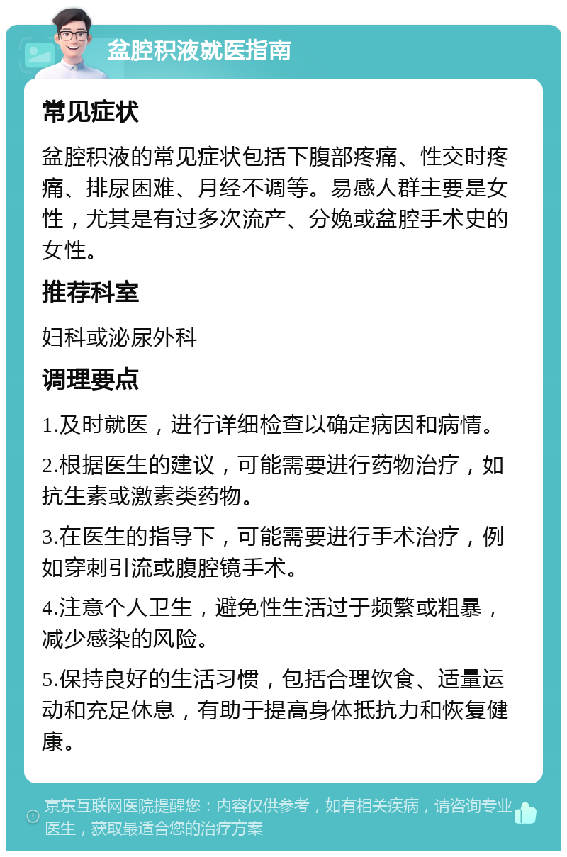 盆腔积液就医指南 常见症状 盆腔积液的常见症状包括下腹部疼痛、性交时疼痛、排尿困难、月经不调等。易感人群主要是女性，尤其是有过多次流产、分娩或盆腔手术史的女性。 推荐科室 妇科或泌尿外科 调理要点 1.及时就医，进行详细检查以确定病因和病情。 2.根据医生的建议，可能需要进行药物治疗，如抗生素或激素类药物。 3.在医生的指导下，可能需要进行手术治疗，例如穿刺引流或腹腔镜手术。 4.注意个人卫生，避免性生活过于频繁或粗暴，减少感染的风险。 5.保持良好的生活习惯，包括合理饮食、适量运动和充足休息，有助于提高身体抵抗力和恢复健康。