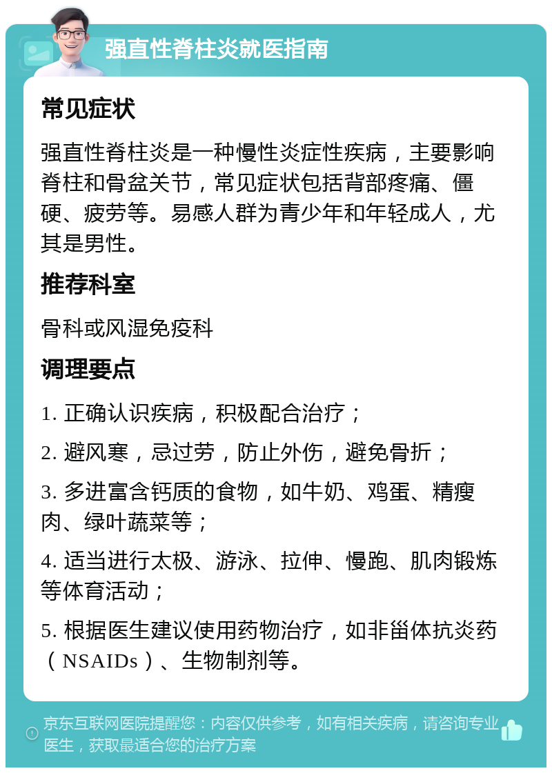 强直性脊柱炎就医指南 常见症状 强直性脊柱炎是一种慢性炎症性疾病，主要影响脊柱和骨盆关节，常见症状包括背部疼痛、僵硬、疲劳等。易感人群为青少年和年轻成人，尤其是男性。 推荐科室 骨科或风湿免疫科 调理要点 1. 正确认识疾病，积极配合治疗； 2. 避风寒，忌过劳，防止外伤，避免骨折； 3. 多进富含钙质的食物，如牛奶、鸡蛋、精瘦肉、绿叶蔬菜等； 4. 适当进行太极、游泳、拉伸、慢跑、肌肉锻炼等体育活动； 5. 根据医生建议使用药物治疗，如非甾体抗炎药（NSAIDs）、生物制剂等。