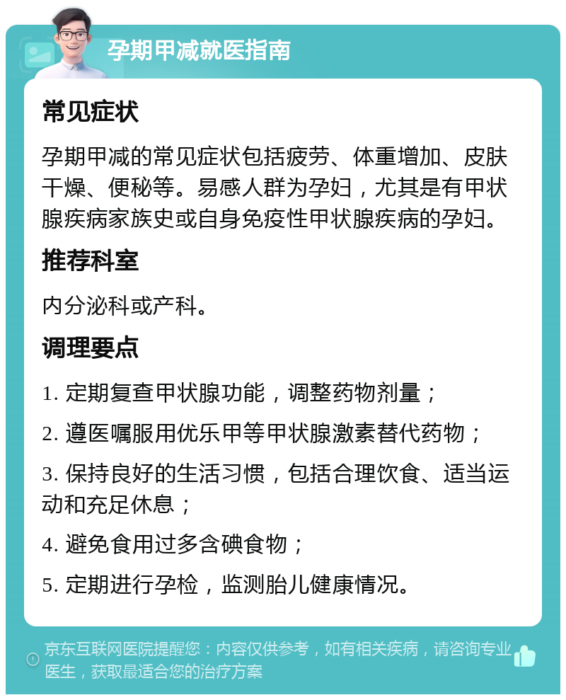 孕期甲减就医指南 常见症状 孕期甲减的常见症状包括疲劳、体重增加、皮肤干燥、便秘等。易感人群为孕妇，尤其是有甲状腺疾病家族史或自身免疫性甲状腺疾病的孕妇。 推荐科室 内分泌科或产科。 调理要点 1. 定期复查甲状腺功能，调整药物剂量； 2. 遵医嘱服用优乐甲等甲状腺激素替代药物； 3. 保持良好的生活习惯，包括合理饮食、适当运动和充足休息； 4. 避免食用过多含碘食物； 5. 定期进行孕检，监测胎儿健康情况。