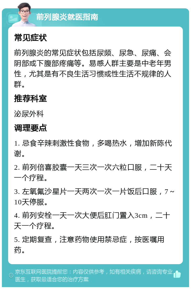 前列腺炎就医指南 常见症状 前列腺炎的常见症状包括尿频、尿急、尿痛、会阴部或下腹部疼痛等。易感人群主要是中老年男性，尤其是有不良生活习惯或性生活不规律的人群。 推荐科室 泌尿外科 调理要点 1. 忌食辛辣刺激性食物，多喝热水，增加新陈代谢。 2. 前列倍喜胶囊一天三次一次六粒口服，二十天一个疗程。 3. 左氧氟沙星片一天两次一次一片饭后口服，7～10天停服。 4. 前列安栓一天一次大便后肛门置入3cm，二十天一个疗程。 5. 定期复查，注意药物使用禁忌症，按医嘱用药。