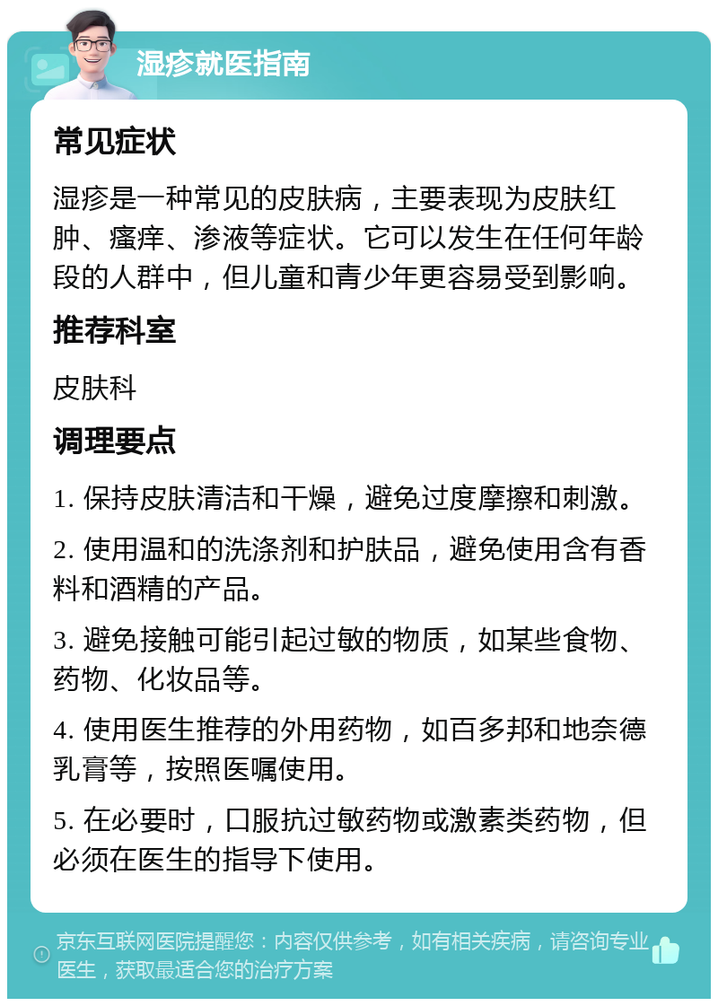 湿疹就医指南 常见症状 湿疹是一种常见的皮肤病，主要表现为皮肤红肿、瘙痒、渗液等症状。它可以发生在任何年龄段的人群中，但儿童和青少年更容易受到影响。 推荐科室 皮肤科 调理要点 1. 保持皮肤清洁和干燥，避免过度摩擦和刺激。 2. 使用温和的洗涤剂和护肤品，避免使用含有香料和酒精的产品。 3. 避免接触可能引起过敏的物质，如某些食物、药物、化妆品等。 4. 使用医生推荐的外用药物，如百多邦和地奈德乳膏等，按照医嘱使用。 5. 在必要时，口服抗过敏药物或激素类药物，但必须在医生的指导下使用。