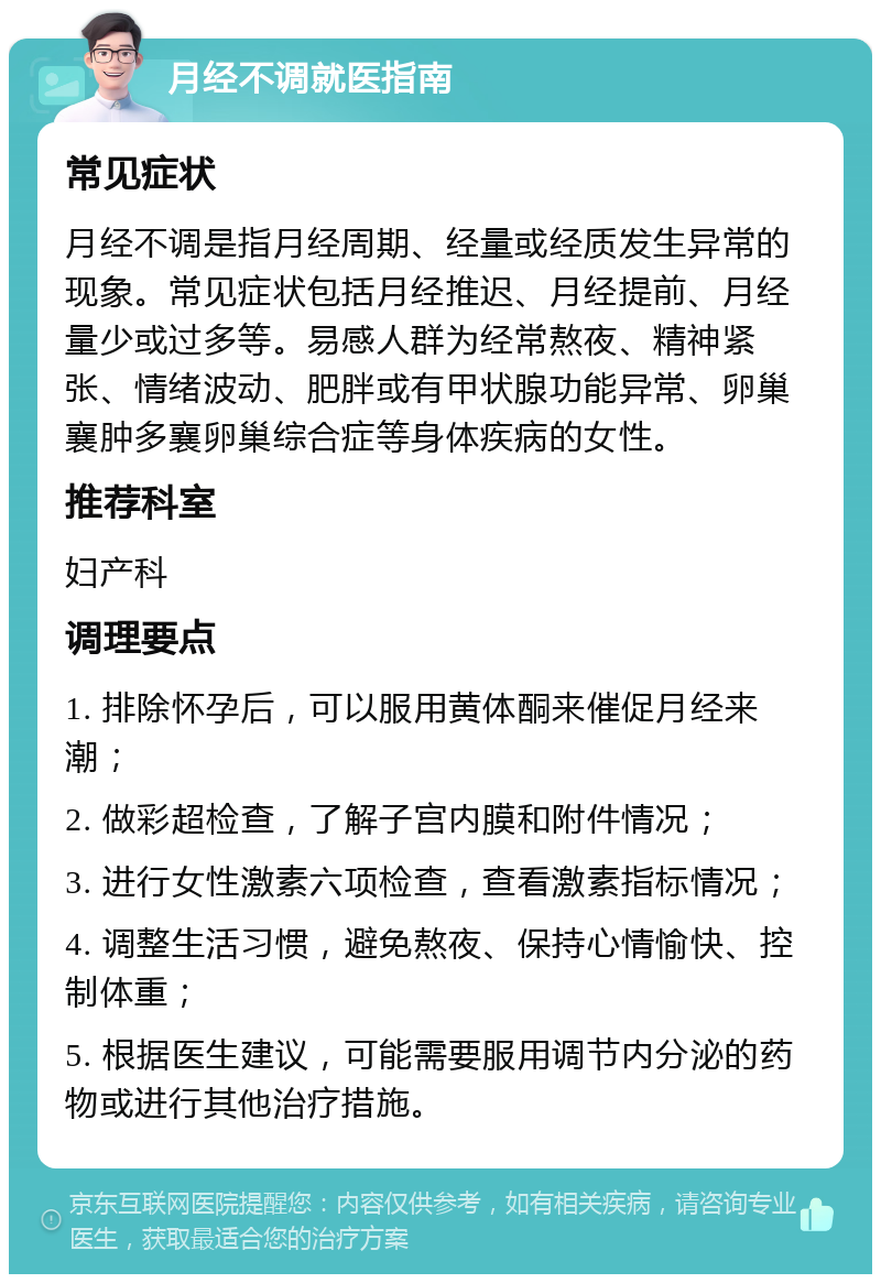 月经不调就医指南 常见症状 月经不调是指月经周期、经量或经质发生异常的现象。常见症状包括月经推迟、月经提前、月经量少或过多等。易感人群为经常熬夜、精神紧张、情绪波动、肥胖或有甲状腺功能异常、卵巢襄肿多襄卵巢综合症等身体疾病的女性。 推荐科室 妇产科 调理要点 1. 排除怀孕后，可以服用黄体酮来催促月经来潮； 2. 做彩超检查，了解子宫内膜和附件情况； 3. 进行女性激素六项检查，查看激素指标情况； 4. 调整生活习惯，避免熬夜、保持心情愉快、控制体重； 5. 根据医生建议，可能需要服用调节内分泌的药物或进行其他治疗措施。