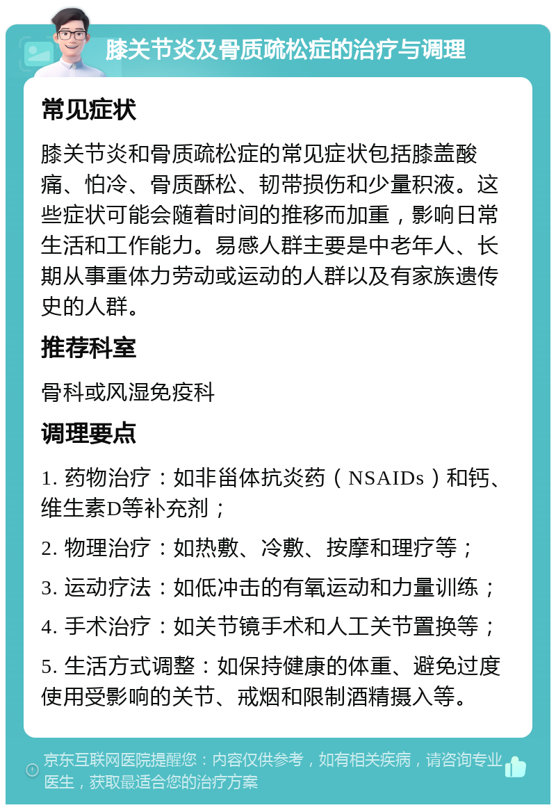 膝关节炎及骨质疏松症的治疗与调理 常见症状 膝关节炎和骨质疏松症的常见症状包括膝盖酸痛、怕冷、骨质酥松、韧带损伤和少量积液。这些症状可能会随着时间的推移而加重，影响日常生活和工作能力。易感人群主要是中老年人、长期从事重体力劳动或运动的人群以及有家族遗传史的人群。 推荐科室 骨科或风湿免疫科 调理要点 1. 药物治疗：如非甾体抗炎药（NSAIDs）和钙、维生素D等补充剂； 2. 物理治疗：如热敷、冷敷、按摩和理疗等； 3. 运动疗法：如低冲击的有氧运动和力量训练； 4. 手术治疗：如关节镜手术和人工关节置换等； 5. 生活方式调整：如保持健康的体重、避免过度使用受影响的关节、戒烟和限制酒精摄入等。