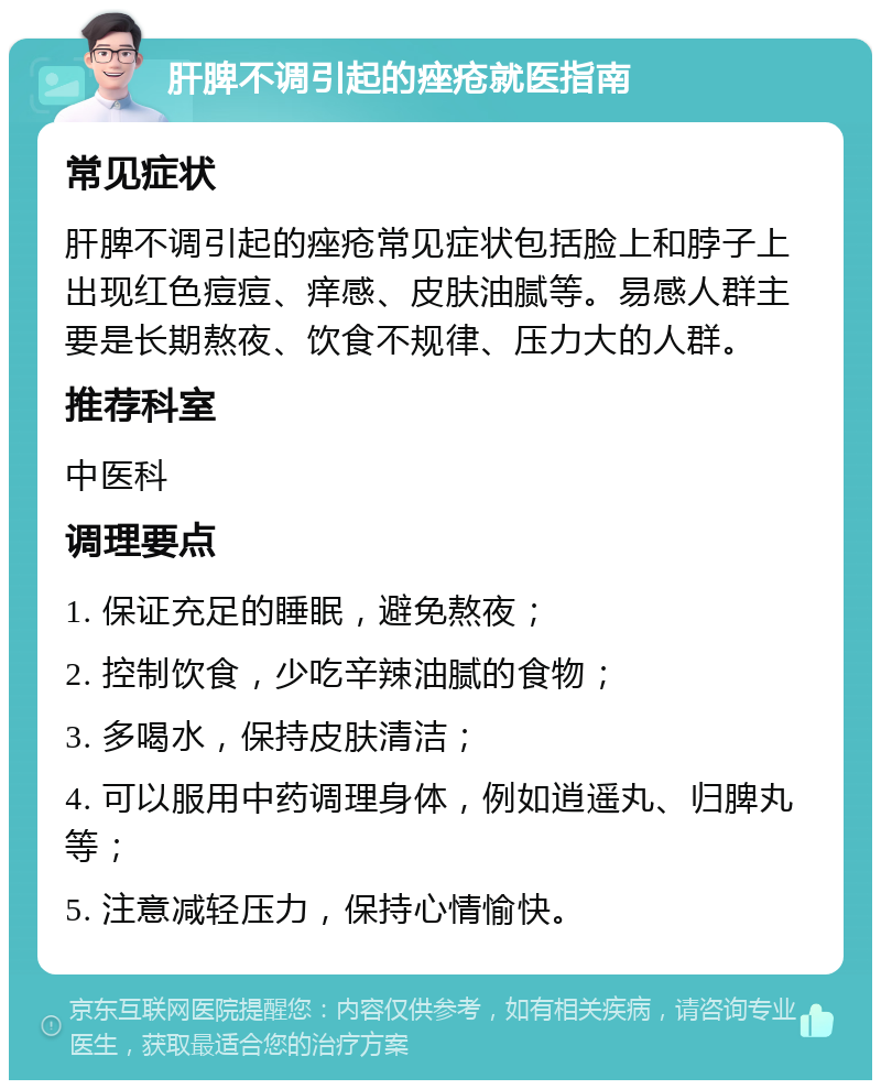 肝脾不调引起的痤疮就医指南 常见症状 肝脾不调引起的痤疮常见症状包括脸上和脖子上出现红色痘痘、痒感、皮肤油腻等。易感人群主要是长期熬夜、饮食不规律、压力大的人群。 推荐科室 中医科 调理要点 1. 保证充足的睡眠，避免熬夜； 2. 控制饮食，少吃辛辣油腻的食物； 3. 多喝水，保持皮肤清洁； 4. 可以服用中药调理身体，例如逍遥丸、归脾丸等； 5. 注意减轻压力，保持心情愉快。