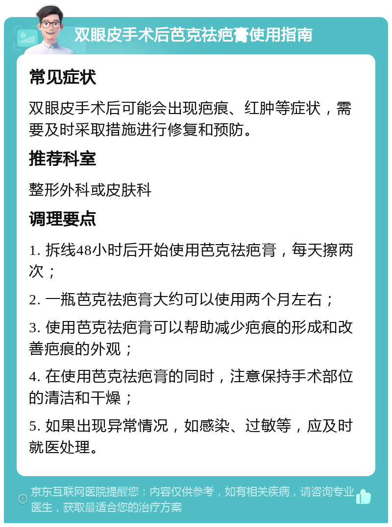 双眼皮手术后芭克祛疤膏使用指南 常见症状 双眼皮手术后可能会出现疤痕、红肿等症状，需要及时采取措施进行修复和预防。 推荐科室 整形外科或皮肤科 调理要点 1. 拆线48小时后开始使用芭克祛疤膏，每天擦两次； 2. 一瓶芭克祛疤膏大约可以使用两个月左右； 3. 使用芭克祛疤膏可以帮助减少疤痕的形成和改善疤痕的外观； 4. 在使用芭克祛疤膏的同时，注意保持手术部位的清洁和干燥； 5. 如果出现异常情况，如感染、过敏等，应及时就医处理。