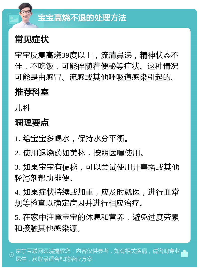 宝宝高烧不退的处理方法 常见症状 宝宝反复高烧39度以上，流清鼻涕，精神状态不佳，不吃饭，可能伴随着便秘等症状。这种情况可能是由感冒、流感或其他呼吸道感染引起的。 推荐科室 儿科 调理要点 1. 给宝宝多喝水，保持水分平衡。 2. 使用退烧药如美林，按照医嘱使用。 3. 如果宝宝有便秘，可以尝试使用开塞露或其他轻泻剂帮助排便。 4. 如果症状持续或加重，应及时就医，进行血常规等检查以确定病因并进行相应治疗。 5. 在家中注意宝宝的休息和营养，避免过度劳累和接触其他感染源。