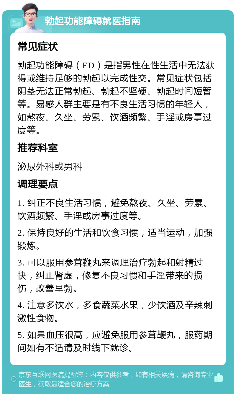 勃起功能障碍就医指南 常见症状 勃起功能障碍（ED）是指男性在性生活中无法获得或维持足够的勃起以完成性交。常见症状包括阴茎无法正常勃起、勃起不坚硬、勃起时间短暂等。易感人群主要是有不良生活习惯的年轻人，如熬夜、久坐、劳累、饮酒频繁、手淫或房事过度等。 推荐科室 泌尿外科或男科 调理要点 1. 纠正不良生活习惯，避免熬夜、久坐、劳累、饮酒频繁、手淫或房事过度等。 2. 保持良好的生活和饮食习惯，适当运动，加强锻炼。 3. 可以服用参茸鞭丸来调理治疗勃起和射精过快，纠正肾虚，修复不良习惯和手淫带来的损伤，改善早勃。 4. 注意多饮水，多食蔬菜水果，少饮酒及辛辣刺激性食物。 5. 如果血压很高，应避免服用参茸鞭丸，服药期间如有不适请及时线下就诊。