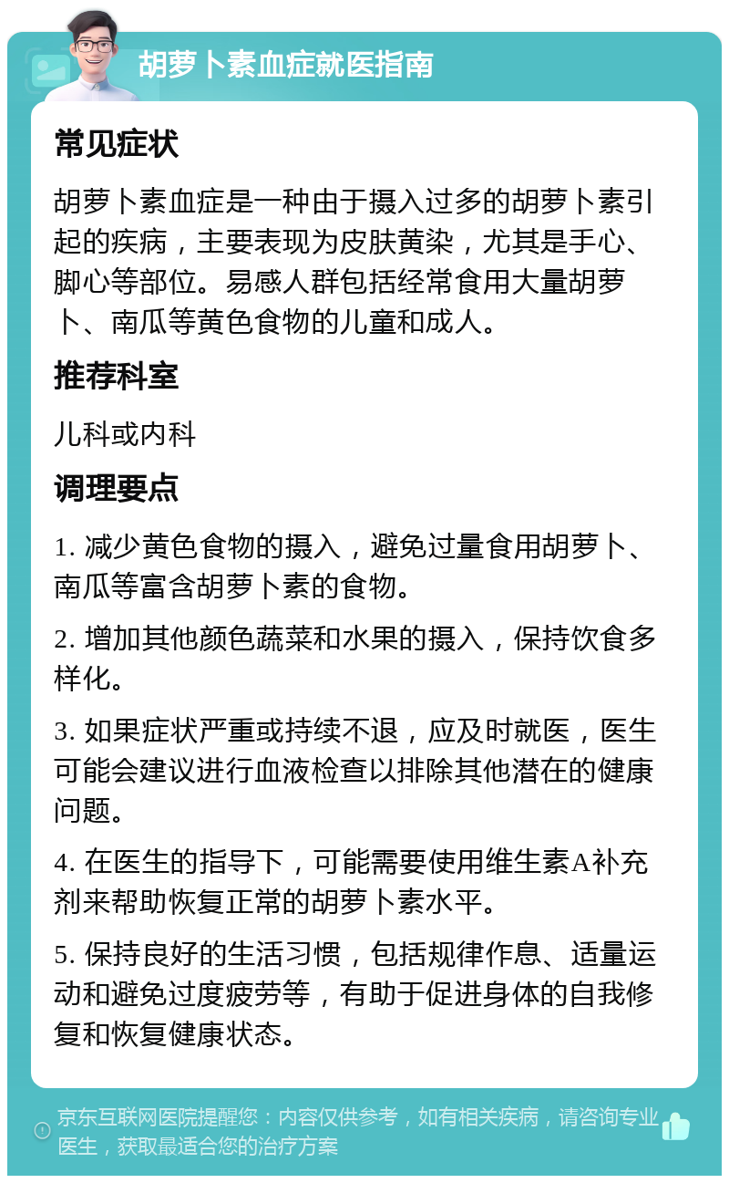 胡萝卜素血症就医指南 常见症状 胡萝卜素血症是一种由于摄入过多的胡萝卜素引起的疾病，主要表现为皮肤黄染，尤其是手心、脚心等部位。易感人群包括经常食用大量胡萝卜、南瓜等黄色食物的儿童和成人。 推荐科室 儿科或内科 调理要点 1. 减少黄色食物的摄入，避免过量食用胡萝卜、南瓜等富含胡萝卜素的食物。 2. 增加其他颜色蔬菜和水果的摄入，保持饮食多样化。 3. 如果症状严重或持续不退，应及时就医，医生可能会建议进行血液检查以排除其他潜在的健康问题。 4. 在医生的指导下，可能需要使用维生素A补充剂来帮助恢复正常的胡萝卜素水平。 5. 保持良好的生活习惯，包括规律作息、适量运动和避免过度疲劳等，有助于促进身体的自我修复和恢复健康状态。