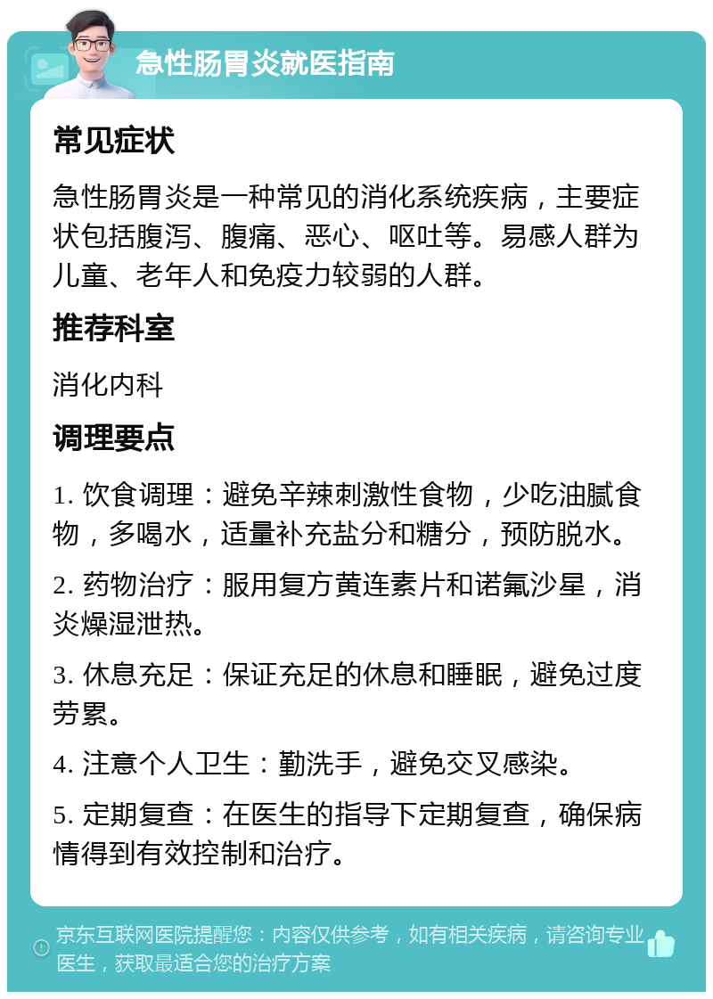 急性肠胃炎就医指南 常见症状 急性肠胃炎是一种常见的消化系统疾病，主要症状包括腹泻、腹痛、恶心、呕吐等。易感人群为儿童、老年人和免疫力较弱的人群。 推荐科室 消化内科 调理要点 1. 饮食调理：避免辛辣刺激性食物，少吃油腻食物，多喝水，适量补充盐分和糖分，预防脱水。 2. 药物治疗：服用复方黄连素片和诺氟沙星，消炎燥湿泄热。 3. 休息充足：保证充足的休息和睡眠，避免过度劳累。 4. 注意个人卫生：勤洗手，避免交叉感染。 5. 定期复查：在医生的指导下定期复查，确保病情得到有效控制和治疗。