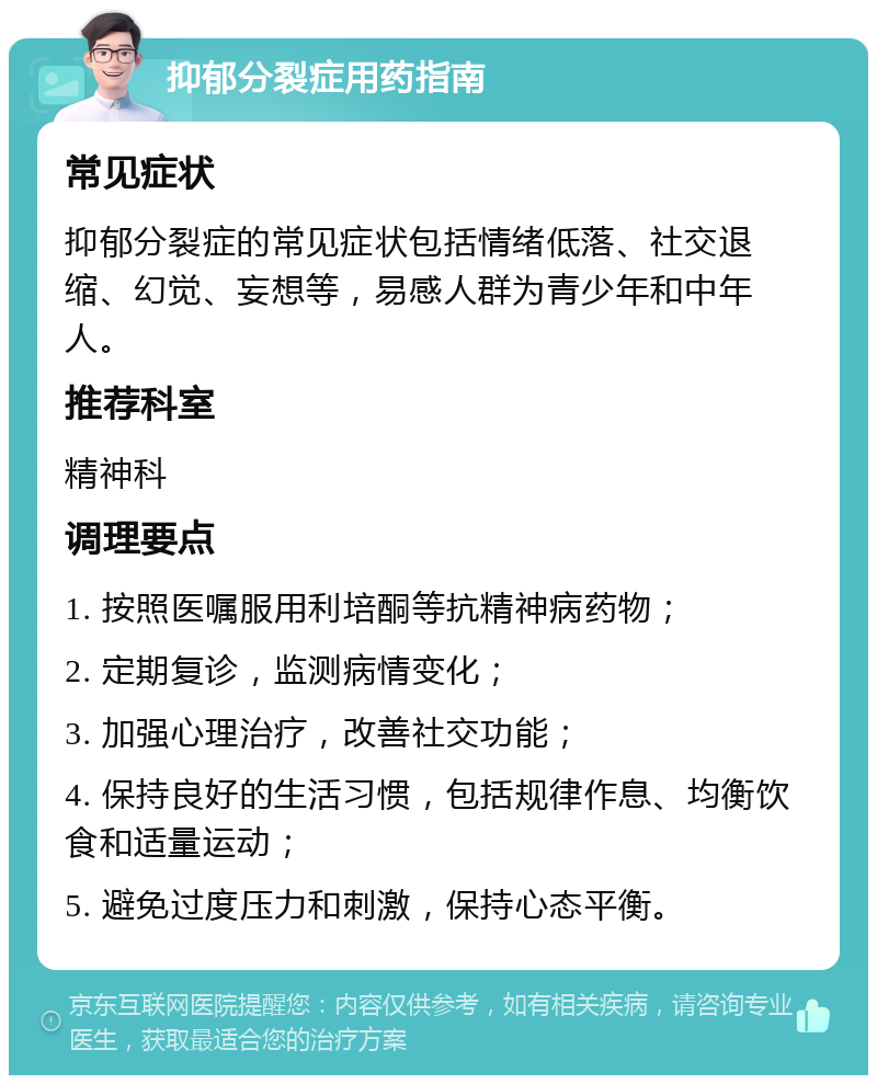 抑郁分裂症用药指南 常见症状 抑郁分裂症的常见症状包括情绪低落、社交退缩、幻觉、妄想等，易感人群为青少年和中年人。 推荐科室 精神科 调理要点 1. 按照医嘱服用利培酮等抗精神病药物； 2. 定期复诊，监测病情变化； 3. 加强心理治疗，改善社交功能； 4. 保持良好的生活习惯，包括规律作息、均衡饮食和适量运动； 5. 避免过度压力和刺激，保持心态平衡。