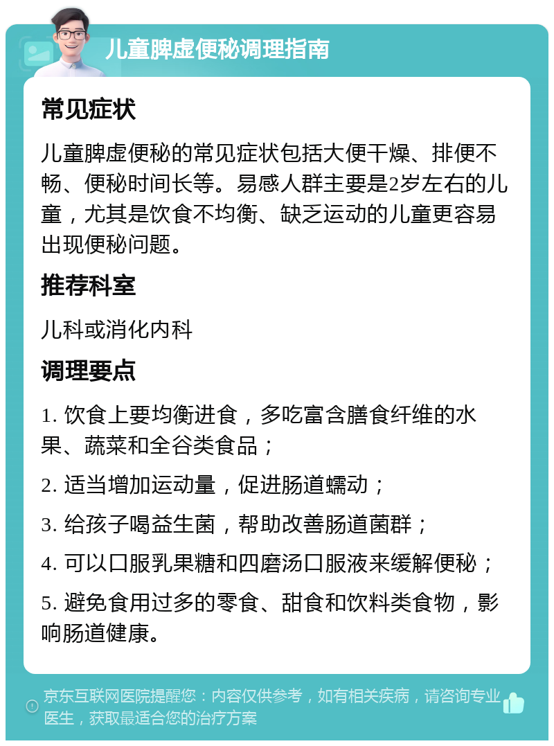 儿童脾虚便秘调理指南 常见症状 儿童脾虚便秘的常见症状包括大便干燥、排便不畅、便秘时间长等。易感人群主要是2岁左右的儿童，尤其是饮食不均衡、缺乏运动的儿童更容易出现便秘问题。 推荐科室 儿科或消化内科 调理要点 1. 饮食上要均衡进食，多吃富含膳食纤维的水果、蔬菜和全谷类食品； 2. 适当增加运动量，促进肠道蠕动； 3. 给孩子喝益生菌，帮助改善肠道菌群； 4. 可以口服乳果糖和四磨汤口服液来缓解便秘； 5. 避免食用过多的零食、甜食和饮料类食物，影响肠道健康。